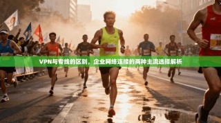 VPN与专线的区别，企业网络连接的两种主流选择解析