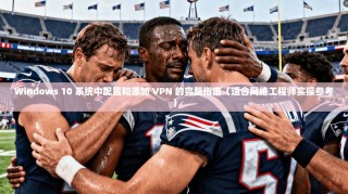 Windows 10 系统中配置和添加 VPN 的完整指南（适合网络工程师实操参考）