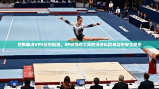 警惕非法VPN服务陷阱，GFW绕过工具的法律风险与网络安全隐患
