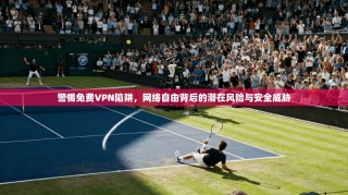 警惕免费VPN陷阱，网络自由背后的潜在风险与安全威胁