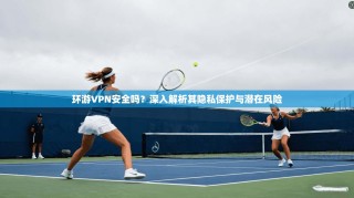 环游VPN安全吗？深入解析其隐私保护与潜在风险