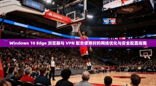 Windows 10 Edge 浏览器与 VPN 配合使用时的网络优化与安全配置指南