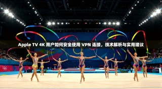 Apple TV 4K 用户如何安全使用 VPN 连接，技术解析与实用建议