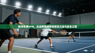 欧洲专线VPN，企业跨境通信的稳定之选与安全之道