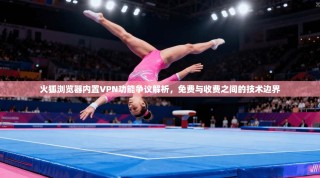 火狐浏览器内置VPN功能争议解析，免费与收费之间的技术边界