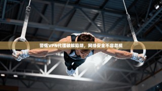 警惕VPN代理破解陷阱，网络安全不容忽视