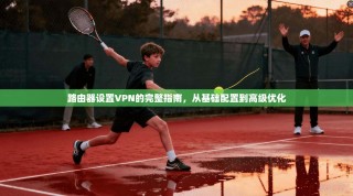 路由器设置VPN的完整指南，从基础配置到高级优化