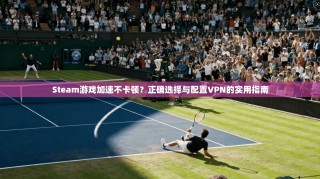 Steam游戏加速不卡顿？正确选择与配置VPN的实用指南