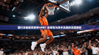 国行设备能否使用VPN？合规性与技术实践的深度解析