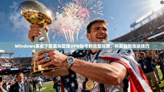 Windows系统下配置与管理VPN账号的完整指南，从基础到高级技巧
