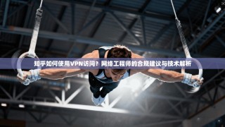 知乎如何使用VPN访问？网络工程师的合规建议与技术解析