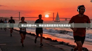 禁止搭建VPN，网络治理的新常态与技术挑战