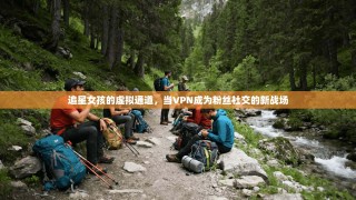 追星女孩的虚拟通道，当VPN成为粉丝社交的新战场