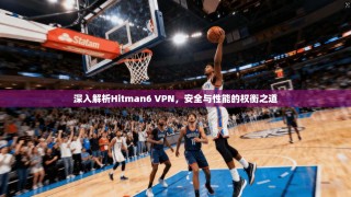 深入解析Hitman6 VPN，安全与性能的权衡之道