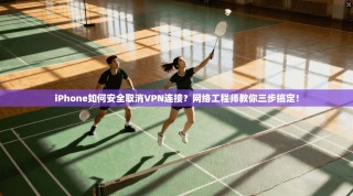 iPhone如何安全取消VPN连接？网络工程师教你三步搞定！
