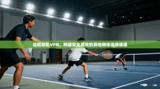 远程联机VPN，构建安全高效的异地网络连接通道