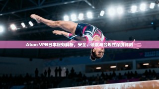 Atom VPN日本服务解析，安全、速度与合规性深度评测