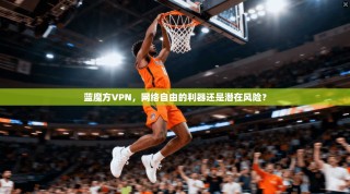蓝魔方VPN，网络自由的利器还是潜在风险？