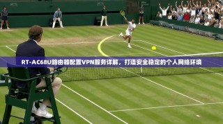 RT-AC68U路由器配置VPN服务详解，打造安全稳定的个人网络环境