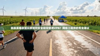 韩服英雄联盟玩家如何安全稳定使用VPN？网络工程师的专业建议