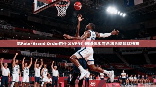 玩Fate/Grand Order用什么VPN？网络优化与合法合规建议指南