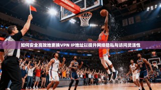 如何安全高效地更换VPN IP地址以提升网络隐私与访问灵活性