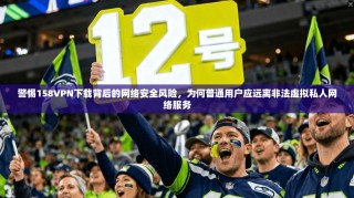 警惕158VPN下载背后的网络安全风险，为何普通用户应远离非法虚拟私人网络服务