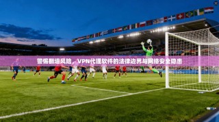 警惕翻墙风险，VPN代理软件的法律边界与网络安全隐患