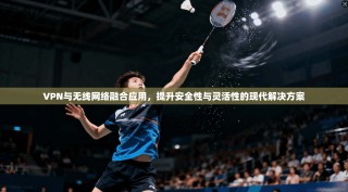 VPN与无线网络融合应用，提升安全性与灵活性的现代解决方案