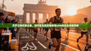 瓦罗兰特玩家必看，如何安全稳定地使用VPN畅玩全球服务器