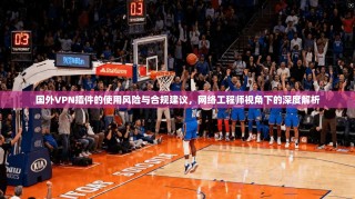 国外VPN插件的使用风险与合规建议，网络工程师视角下的深度解析
