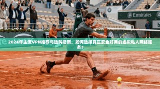 2024年主流VPN推荐与选购指南，如何选择真正安全好用的虚拟私人网络服务？
