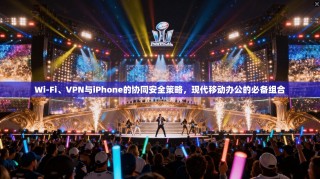 Wi-Fi、VPN与iPhone的协同安全策略，现代移动办公的必备组合