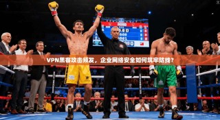 VPN黑客攻击频发，企业网络安全如何筑牢防线？