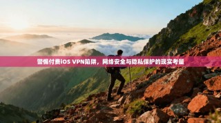 警惕付费iOS VPN陷阱，网络安全与隐私保护的现实考量