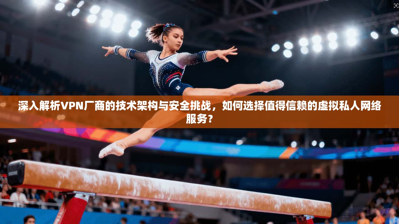 深入解析VPN厂商的技术架构与安全挑战，如何选择值得信赖的虚拟私人网络服务？