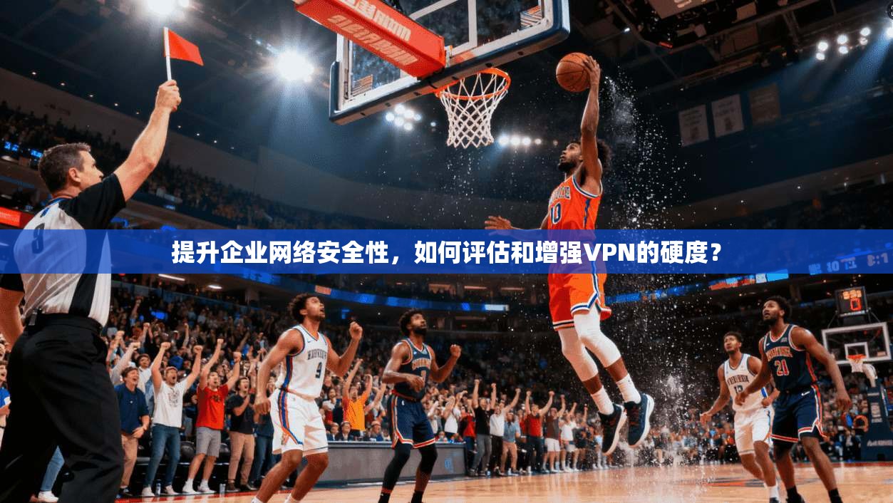 提升企业网络安全性，如何评估和增强VPN的硬度？