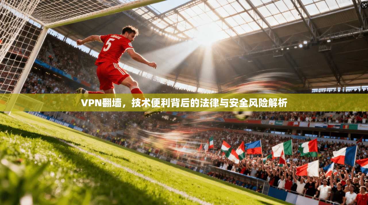 VPN翻墙，技术便利背后的法律与安全风险解析