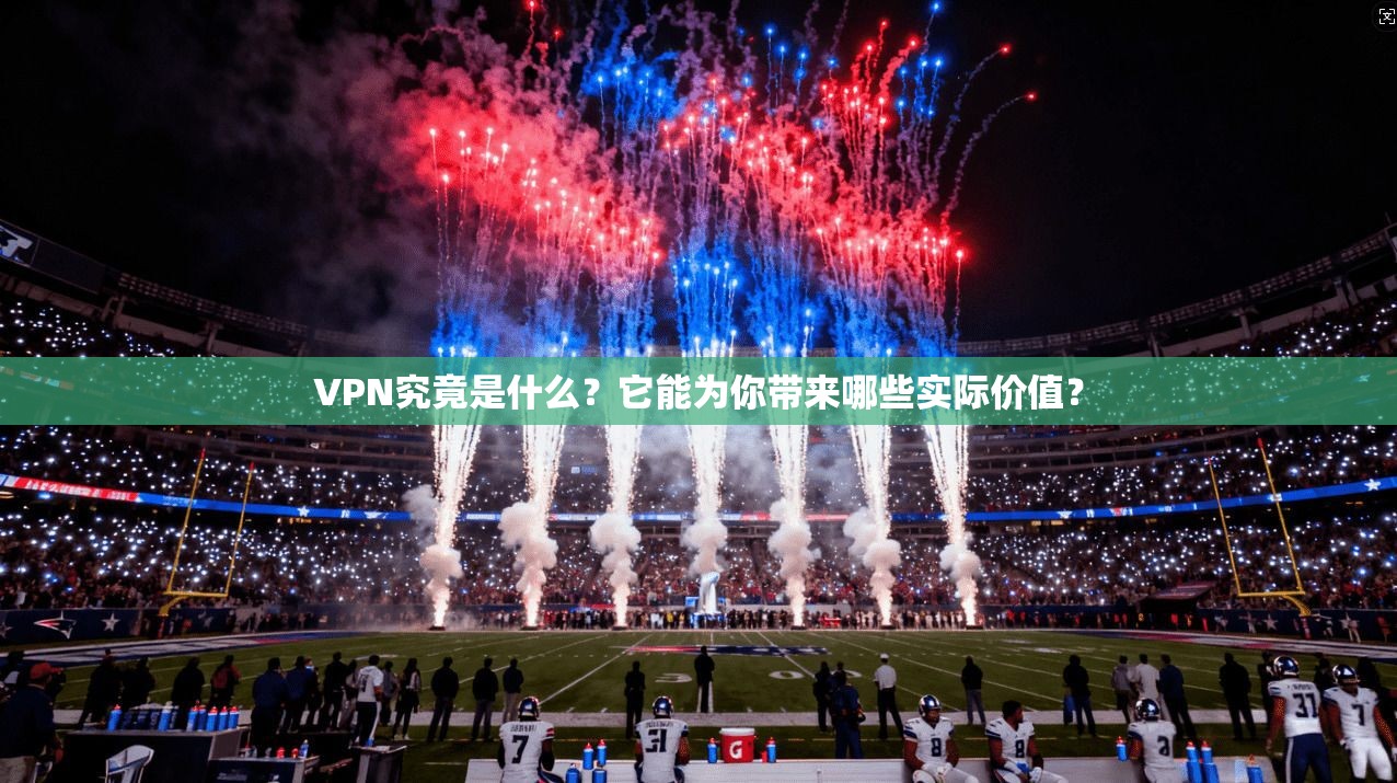 VPN究竟是什么？它能为你带来哪些实际价值？