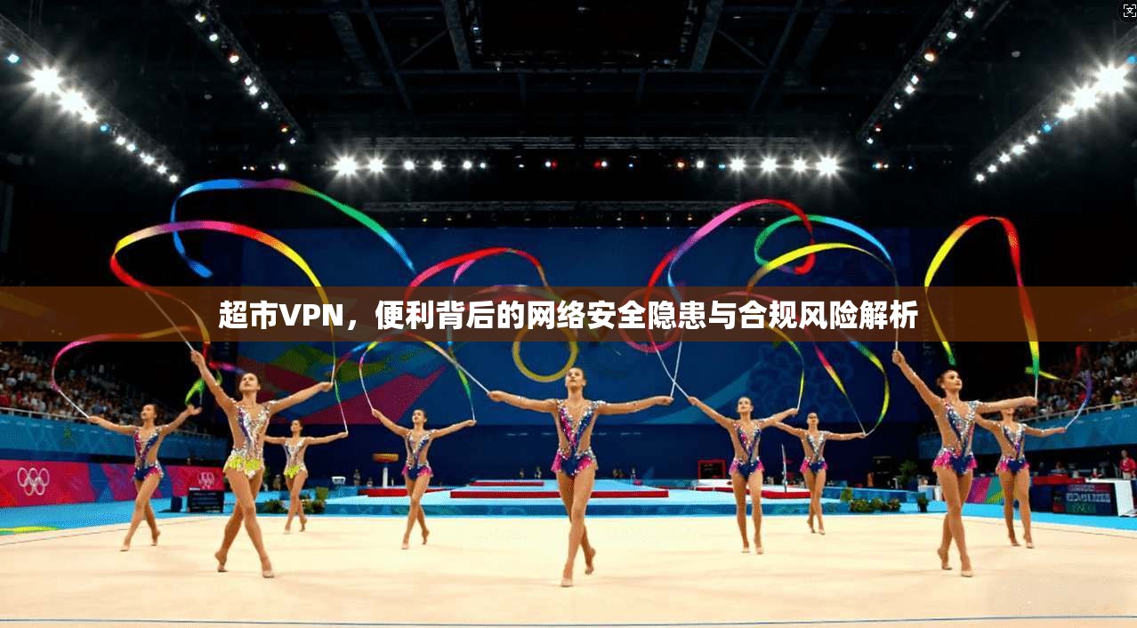 超市VPN，便利背后的网络安全隐患与合规风险解析