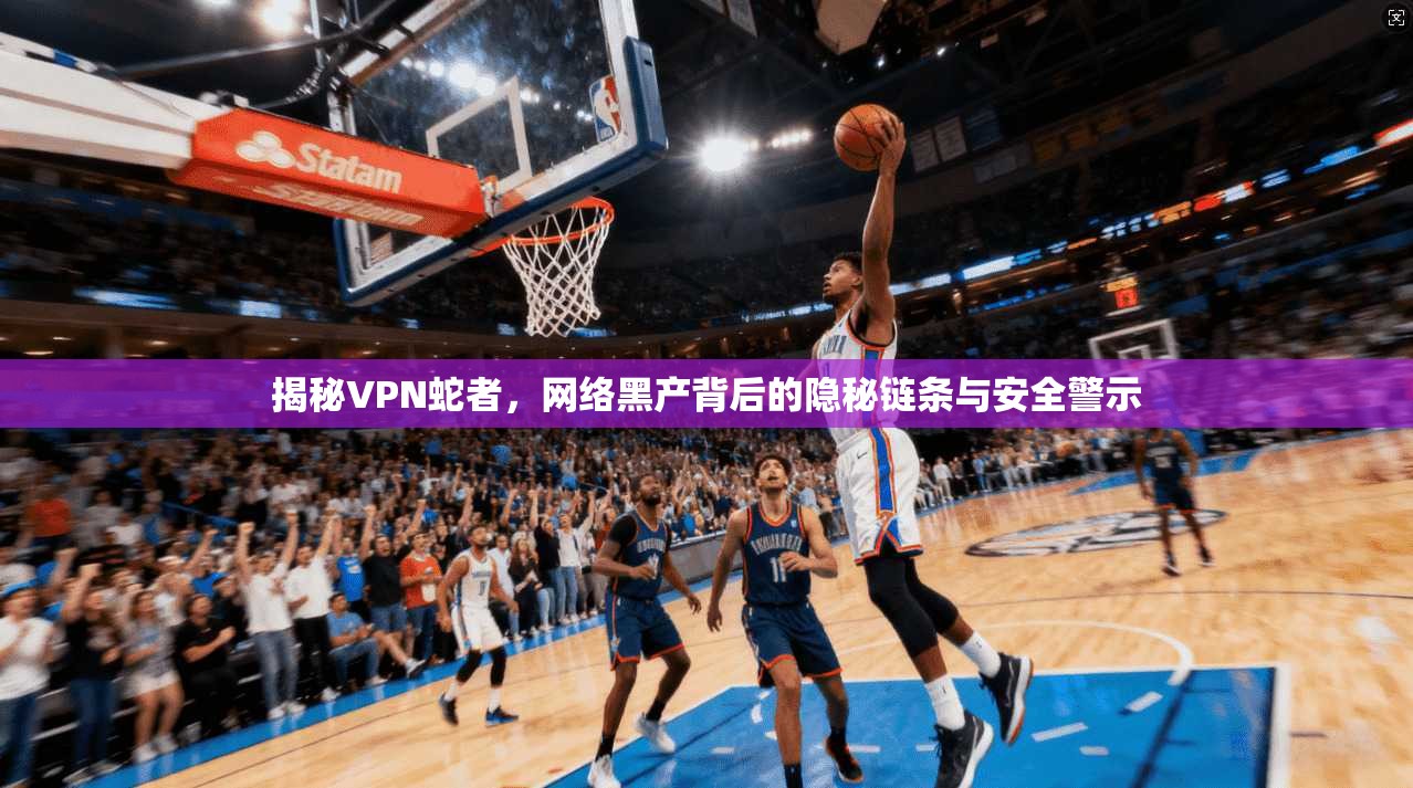 揭秘VPN蛇者，网络黑产背后的隐秘链条与安全警示