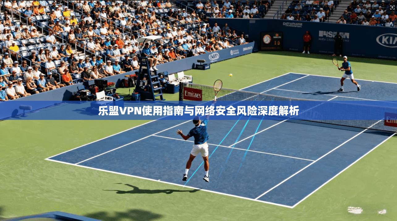 乐盟VPN使用指南与网络安全风险深度解析