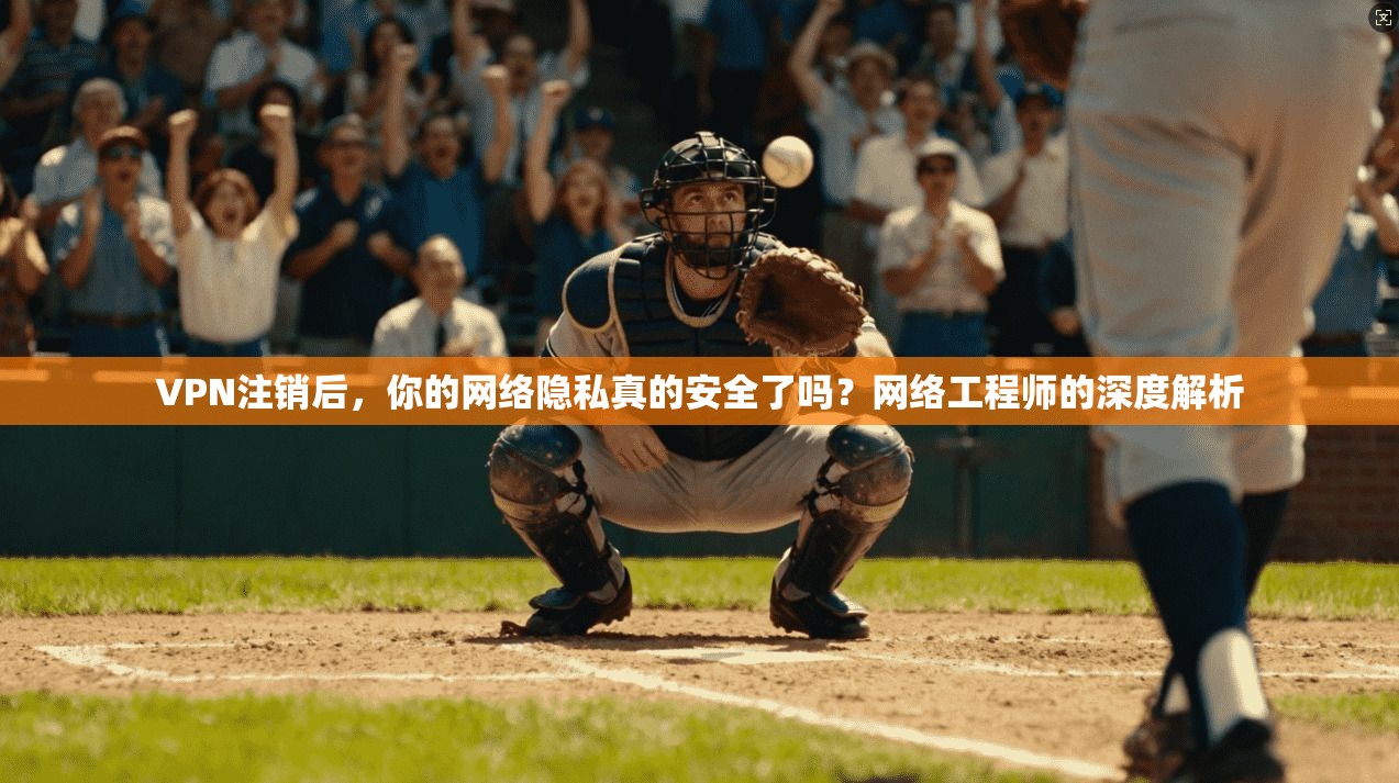 VPN注销后，你的网络隐私真的安全了吗？网络工程师的深度解析