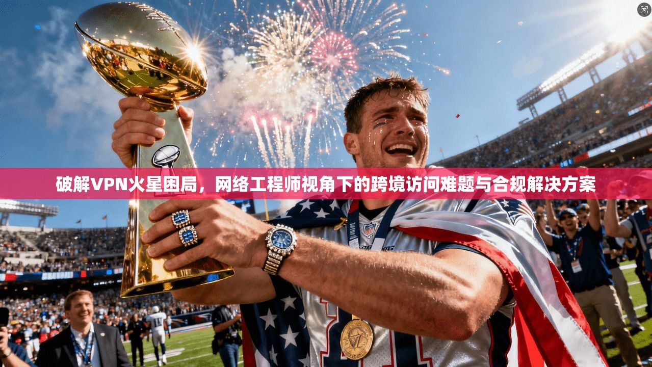 破解VPN火星困局，网络工程师视角下的跨境访问难题与合规解决方案