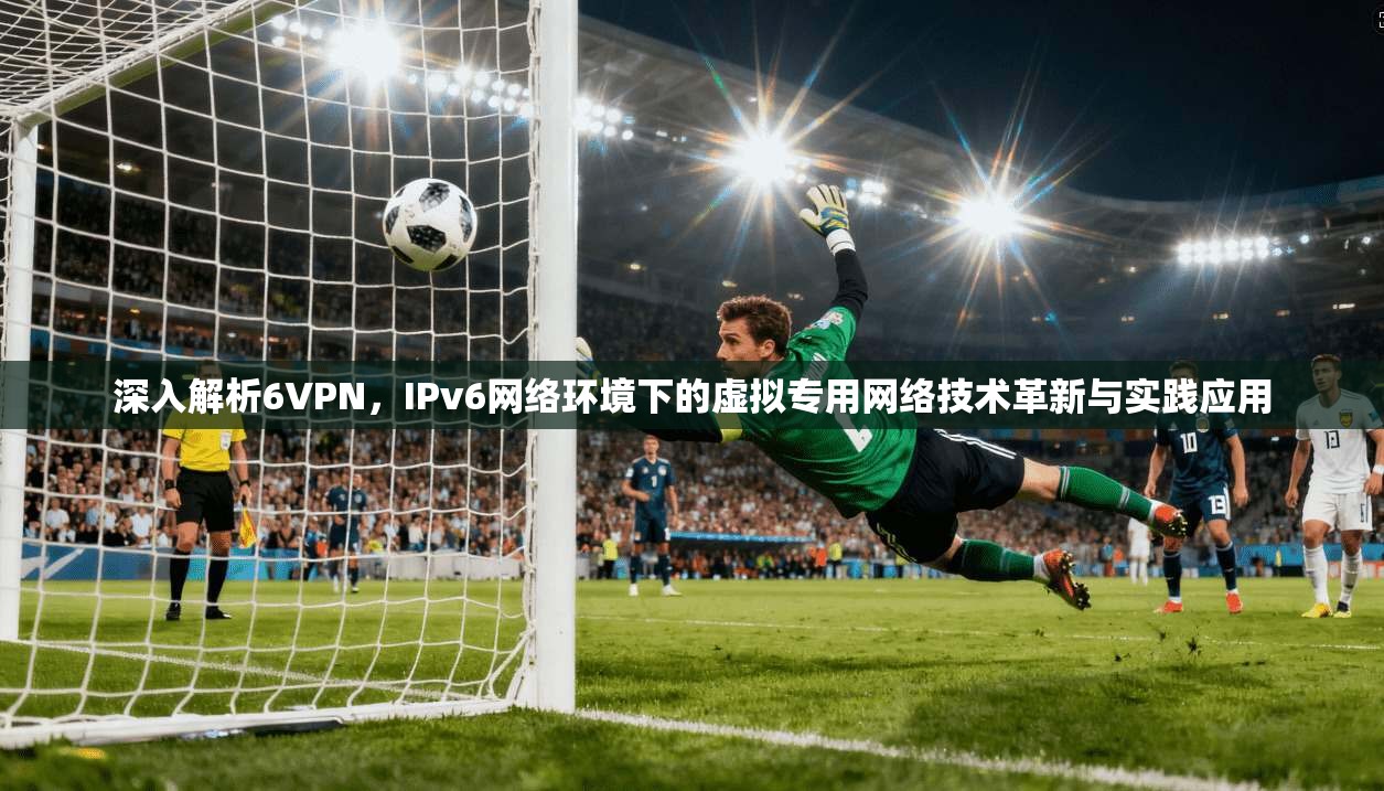 深入解析6VPN，IPv6网络环境下的虚拟专用网络技术革新与实践应用