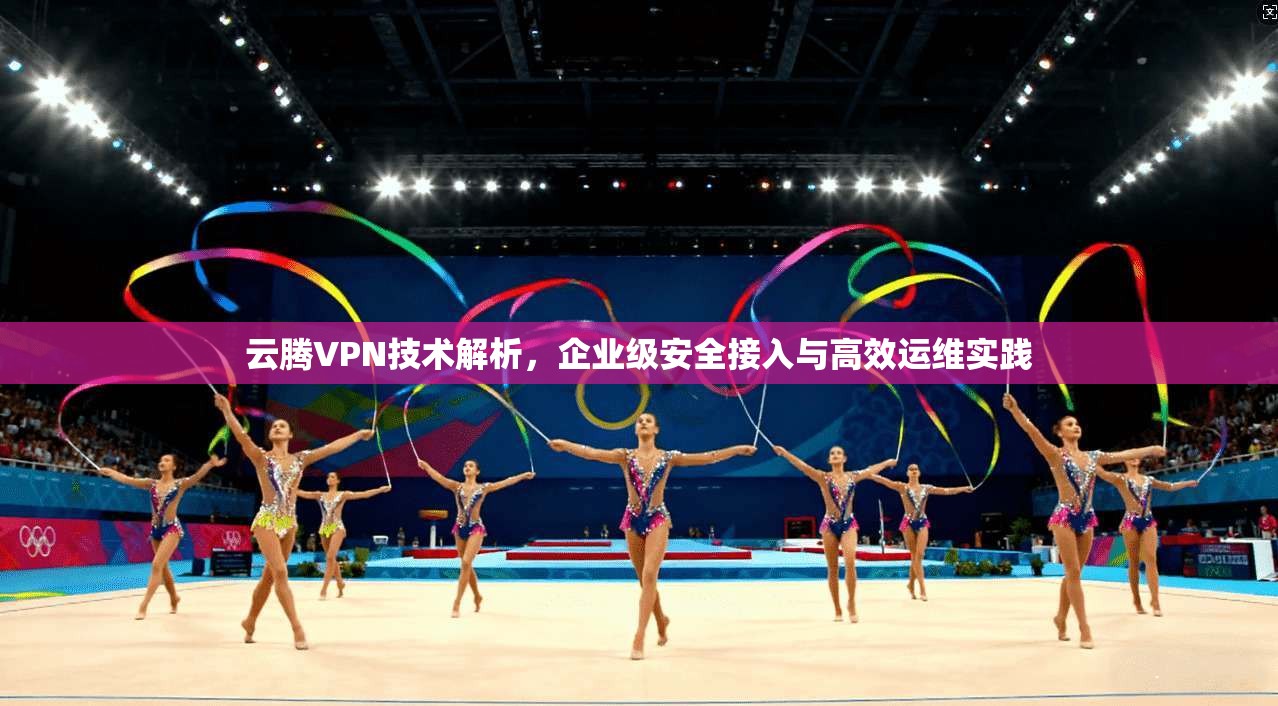 云腾VPN技术解析,企业级安全接入与高效运维实践