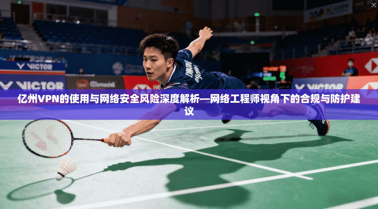 亿州VPN的使用与网络安全风险深度解析—网络工程师视角下的合规与防护建议