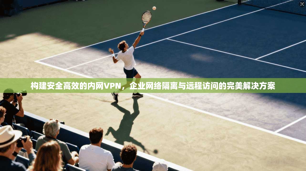 构建安全高效的内网VPN，企业网络隔离与远程访问的完美解决方案