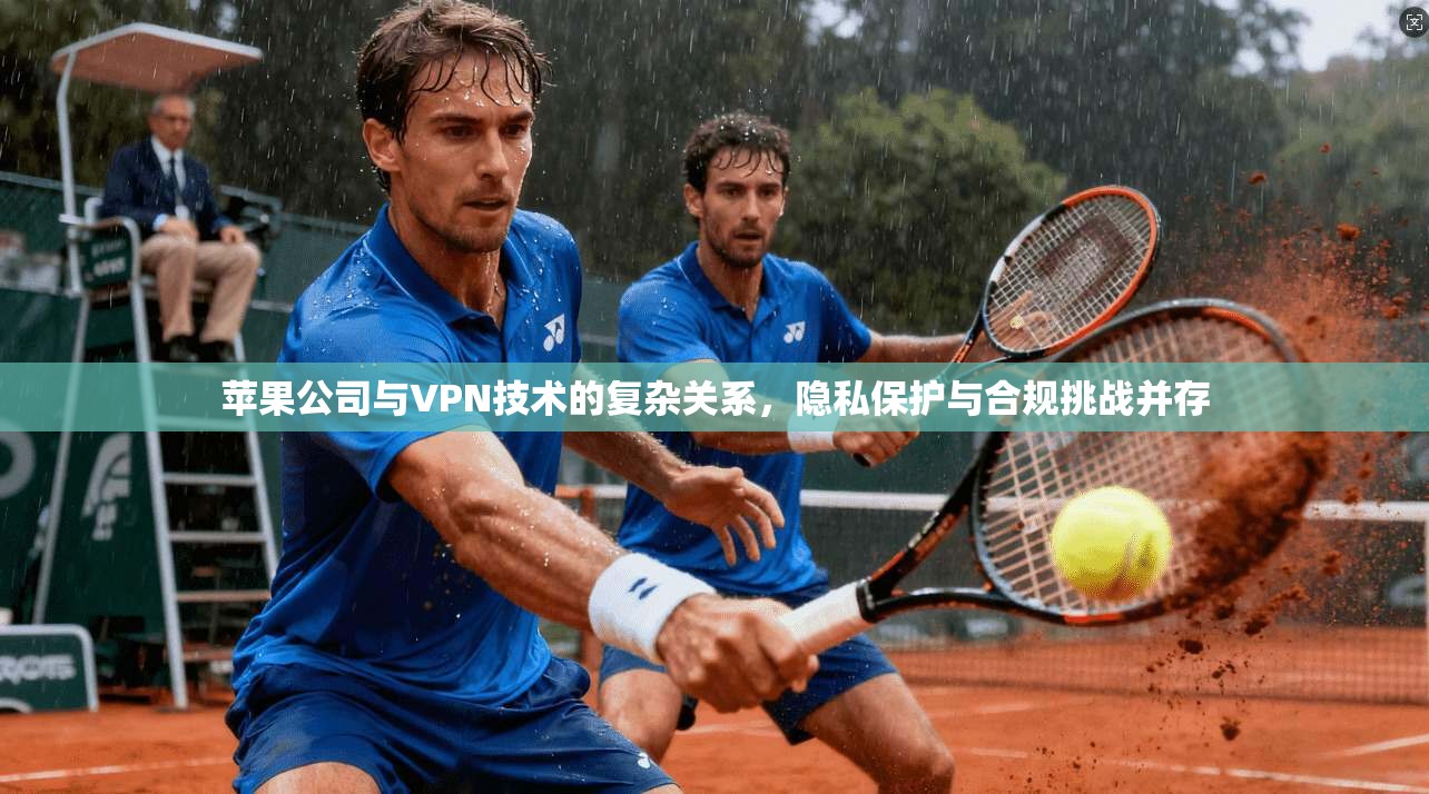 苹果公司与VPN技术的复杂关系，隐私保护与合规挑战并存