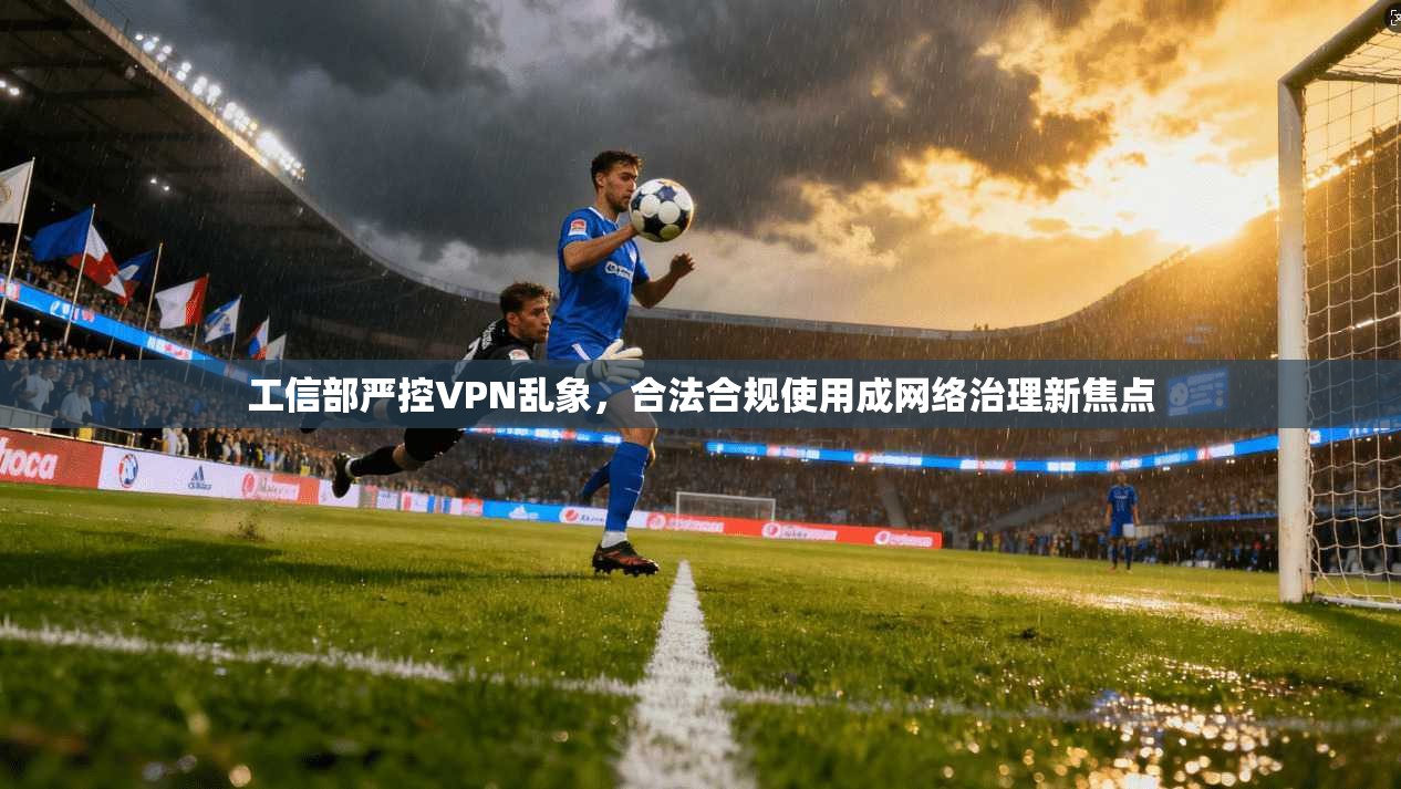 工信部严控VPN乱象，合法合规使用成网络治理新焦点